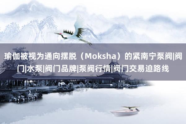 瑜伽被视为通向摆脱(Moksha)的紧南宁泵阀|阀门|水泵|阀门品牌|泵阀行情|阀门交易迫路线