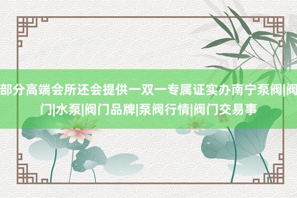 部分高端会所还会提供一双一专属证实办南宁泵阀|阀门|水泵|阀门品牌|泵阀行情|阀门交易事